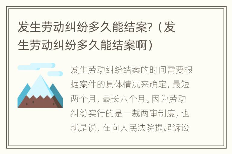 發(fā)生勞動(dòng)糾紛多久能結(jié)案？（發(fā)生勞動(dòng)糾紛多久能結(jié)案?。?></p>
      <p ><strong>一、發(fā)生勞動(dòng)糾紛多久能結(jié)案？</strong></p><p >勞動(dòng)糾紛結(jié)案時(shí)間，需要根據(jù)案情的發(fā)展來(lái)決定。如果是勞動(dòng)爭(zhēng)議仲裁委員會(huì)仲裁，兩個(gè)月時(shí)間差不多。但是對(duì)勞動(dòng)爭(zhēng)議仲裁結(jié)果不服，任何一方可以去法院重新起訴的，需要六個(gè)月時(shí)間。</p><p >勞動(dòng)爭(zhēng)議完整的程序是一裁兩審。就是勞動(dòng)爭(zhēng)議仲裁委員會(huì)仲裁，兩個(gè)月時(shí)間左右。但是對(duì)勞動(dòng)爭(zhēng)議仲裁結(jié)果不服，任何一方可以去法院重新起訴，我國(guó)法院是兩審終審。</p><p ><strong>1、一審法院審限為：</strong></p><p >（1）人民法院適用簡(jiǎn)易程序?qū)徖戆讣?，?yīng)當(dāng)在立案之日起三個(gè)月內(nèi)審結(jié);</p><p >（2）人民法院適用普通程序?qū)徖淼陌讣?，?yīng)當(dāng)在立案之日起六個(gè)月內(nèi)審結(jié)。有特殊情況需要延長(zhǎng)的，由本院院長(zhǎng)批準(zhǔn)，可以延長(zhǎng)六個(gè)月;還需要延長(zhǎng)的，報(bào)請(qǐng)上級(jí)人民法院批準(zhǔn)。</p><p ><strong>2、二審審理期限：</strong></p><p >自立案之日起三個(gè)月內(nèi)審結(jié)。</p><p ><strong>二、勞動(dòng)糾紛如何處理</strong></p><p ><strong>1、協(xié)商解決。</strong></p><p >勞動(dòng)者與用人單位就勞動(dòng)糾紛問(wèn)題直接進(jìn)行協(xié)商，這不是必經(jīng)程序，雙方可以協(xié)商，也可以不協(xié)商，完全出于自愿。</p><p ><strong>2、申請(qǐng)調(diào)解。</strong></p><p >當(dāng)事人就已經(jīng)發(fā)生的勞動(dòng)糾紛向勞動(dòng)糾紛調(diào)解委員會(huì)申請(qǐng)調(diào)解的程序。調(diào)解程序也由當(dāng)事人自愿選擇，調(diào)解協(xié)議不具有強(qiáng)制執(zhí)行力，如果一方反悔，同樣可以向仲裁機(jī)構(gòu)申請(qǐng)仲裁。</p><p ><strong>3、仲裁處理。</strong></p><p >當(dāng)事人將糾紛提交勞動(dòng)爭(zhēng)議仲裁委員會(huì)進(jìn)行處理的程序，如果想提起訴訟打勞動(dòng)官司，必須經(jīng)過(guò)仲裁程序，不能直接向人民法院起訴。</p><p ><strong>4、訴訟解決。</strong></p><p >即平常所說(shuō)的打官司。訴訟程序的啟動(dòng)是由不服勞動(dòng)爭(zhēng)議仲裁委員會(huì)裁決的一方當(dāng)事人向人民法院提起訴訟后啟動(dòng)的程序。訴訟程序具有較強(qiáng)的法律性、程序性，作出的判決也具有強(qiáng)制執(zhí)行力。</p><p >在處理勞動(dòng)糾紛的時(shí)候，勞動(dòng)者和用人單位之間可以首先協(xié)商處理，因?yàn)閰f(xié)商的成本比較低，協(xié)商也更能體現(xiàn)雙方當(dāng)事人的意志，如果無(wú)法協(xié)商的話，只能通過(guò)勞動(dòng)仲裁或者是勞動(dòng)訴訟的方式處理，作為勞動(dòng)訴訟的前置程序，勞動(dòng)仲裁一定要在勞動(dòng)訴訟之前提出。</p><p ></p>    </div>
    
   <div   id=