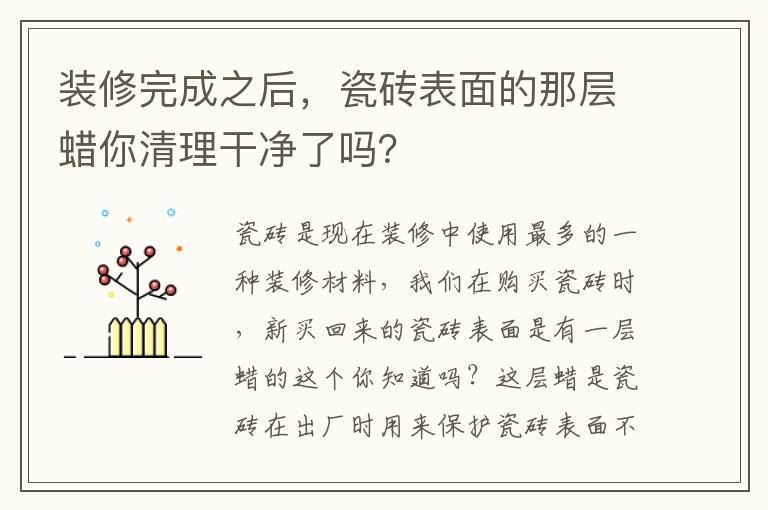 裝修完成之后，瓷磚表面的那層蠟?zāi)闱謇砀蓛袅藛幔?></p>
      <p>瓷磚是現(xiàn)在裝修中使用最多的一種裝修材料，我們?cè)谫?gòu)買瓷磚時(shí)，新買回來的瓷磚表面是有一層蠟的這個(gè)你知道嗎？這層蠟是瓷磚在出廠時(shí)用來保護(hù)瓷磚表面不被磨損的，不過在裝修完成之后就需要把這層蠟給清除掉的，否則會(huì)影響瓷磚的亮度，你家在裝修完之后瓷磚上的蠟清理干凈了嗎？下邊就一起來了看看清理的方法吧。</p><p>新瓷磚為什么要除蠟？</p><p>如果瓷磚表面不除蠟，表層就會(huì)顯得不夠光亮，會(huì)影響到整體使用感?？梢匀コ匈?gòu)買瓷磚清潔劑，將清潔劑噴在瓷磚蠟上，再用干的抹布來擦，就能除蠟了。其次也可以在瓷磚蠟上倒一些洗衣液，然后泡15分鐘，再用鐵絲網(wǎng)刷就可以去除了。不過在使用鐵絲網(wǎng)刷的時(shí)候，要把握力度，以免將瓷磚刮花了。</p><p>一、瓷磚去蠟小技巧</p><p>1、家中過期的面粉。</p><p>如果家中有發(fā)霉的面粉，玉米面粉不要急著扔掉，都可以拿來除蠟?？梢园衙娣蹫⒃诘匕宕纱u上，再用干抹布或干毛巾搓揉，清洗時(shí)需要把面粉全部掃干凈，再用拖把拖干凈。</p><p>2、用鋸末搓洗。</p><p>另外，還可以鋸末進(jìn)行出蠟，可以到家具廠要一袋的鋸末，把鋸末倒在地板的瓷磚上，再用干抹布或毛巾搓洗，去蠟效果很好，但是也要注意打掃完鋸末以后再用拖把清理。</p><p>3、常用的洗衣粉清洗。</p><p>也可以用盆子裝一盆水，加入適量的洗衣粉，融化后用拖把擦洗瓷磚，反復(fù)擦幾遍，再用清水擦洗瓷磚表面。</p><p>4、用地板清潔劑清洗。</p><p>現(xiàn)在市面上也有專門除蠟清洗劑，可以買一瓶，然后按照說明書上的要求清洗就可以，再多聽聽服務(wù)員的建議，多看看說明書。</p><p>5、用熱水清洗。</p><p>大家都知道，蠟遇到熱水會(huì)融化，所以用熱水可以很好的除蠟。特別是在夏季，太陽(yáng)能的水足夠熱，可以用一些熱水灑到地板上，再用拖把擦地，多擦幾遍就可以。</p><p>二、瓷磚保養(yǎng)技巧</p><p>1、在生活中使用瓷磚，難免會(huì)因?yàn)橐恍┪蹪n不容易清洗，比如瓷磚上弄了墨水之后，可以使用鹽酸、硝酸的稀釋溶液。如有油漆、涂料等污染物好使用專用清潔劑。如有茶水、咖啡、啤酒、冰淇淋、油脂等可用氫氧化納或碳酸氫鉀溶液及時(shí)擦洗。</p><p>2、一般比較好的瓷磚也是很容易出現(xiàn)劃痕的，當(dāng)出現(xiàn)劃痕之后，我們可以采用使用牙膏和比較軟的布去擦，就會(huì)漸漸的恢復(fù)。拋光磚要定期打蠟，3個(gè)月一次為宜。磚與磚之間的縫隙處不定期用去污膏清潔，然后用毛筆在縫隙刷一層防水劑，可防霉菌生長(zhǎng)。</p><p>3、在平時(shí)打掃衛(wèi)生的時(shí)候，我們拖地時(shí)，可以放一些洗潔精，肥皂等，都是讓瓷磚保持鮮亮的光澤。可使瓷磚更干凈透亮。對(duì)于較為貴重的瓷磚建議2-3個(gè)月就應(yīng)該對(duì)拋光磚定期打臘。另外，注重日常清潔，時(shí)常用家用普通的洗潔劑和肥皂水對(duì)其進(jìn)行擦洗保養(yǎng)。</p><p>如果瓷磚表面的蠟不清理的話瓷磚就會(huì)顯得暗淡無光，會(huì)影響整體的美觀度，我么可以使用瓷磚清潔劑或者上文給大家介紹的這些方法來清理瓷磚表面的蠟，另外在日常生活中要做好瓷磚的保養(yǎng)工作，讓瓷磚能保持一個(gè)更好的光澤度和美觀性。</p>                                                                                </div>    </div>
    
   <div   id=