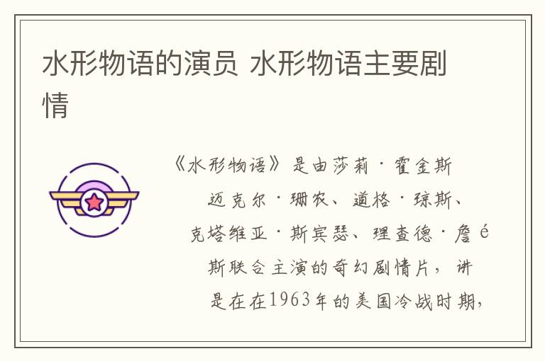 水形物語(yǔ)的演員 水形物語(yǔ)主要?jiǎng)∏?></p>
      <p>　　《水形物語(yǔ)》是由莎莉·霍金斯、邁克爾·珊農(nóng)、道格·瓊斯、奧克塔維亞·斯賓瑟、理查德·詹金斯聯(lián)合主演的奇幻劇情片，講的是在在1963年的美國(guó)冷戰(zhàn)時(shí)期，實(shí)驗(yàn)室最底層人物啞女艾麗莎與一條實(shí)驗(yàn)人魚(yú)發(fā)生的愛(ài)情故事。該片于2018年3月16日在中國(guó)上映。</p><p style=